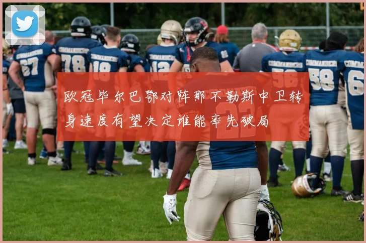 欧冠毕尔巴鄂对阵那不勒斯中卫转身速度有望决定谁能率先破局