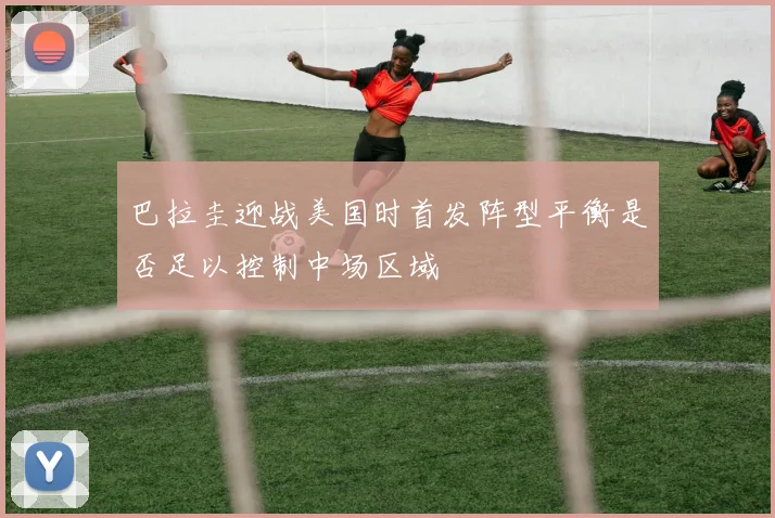 巴拉圭迎战美国时首发阵型平衡是否足以控制中场区域