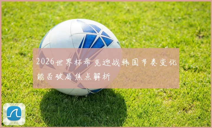 2026世界杯希克迎战韩国节奏变化能否破局焦点解析