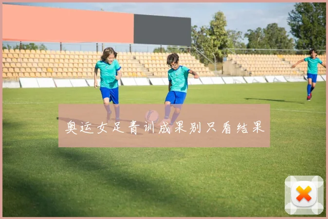 奥运女足青训成果别只看结果