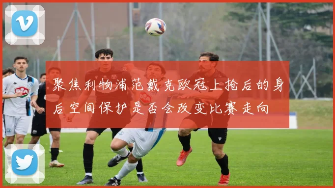 聚焦利物浦范戴克欧冠上抢后的身后空间保护是否会改变比赛走向