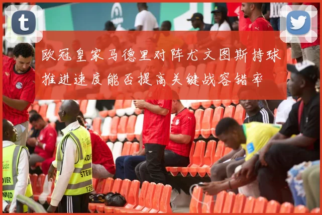 欧冠皇家马德里对阵尤文图斯持球推进速度能否提高关键战容错率