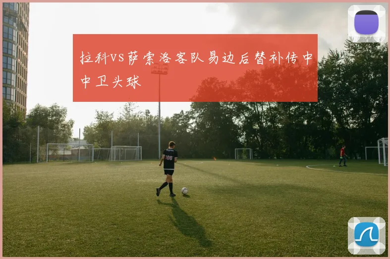 拉科vs萨索洛客队易边后替补传中中卫头球